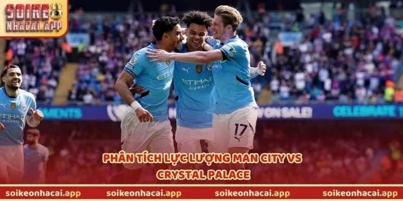 Phân tích lực lượng Man City vs Crystal Palace