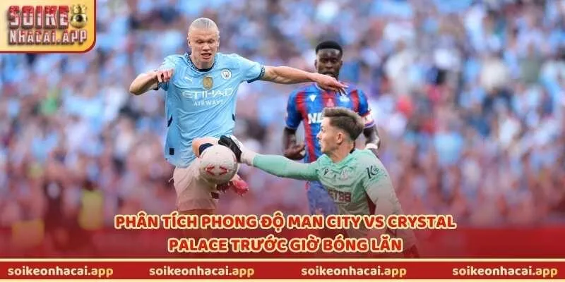 Phân tích phong độ Man City vs Crystal Palace trước giờ bóng lăn