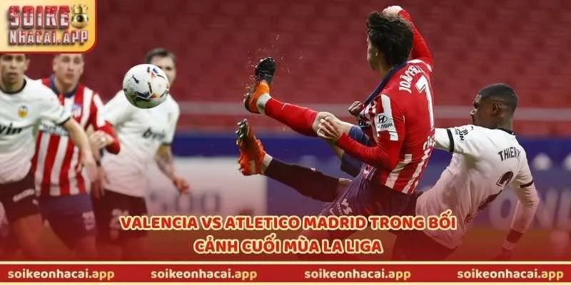 Valencia vs Atletico Madrid trong bối cảnh cuối mùa La Liga